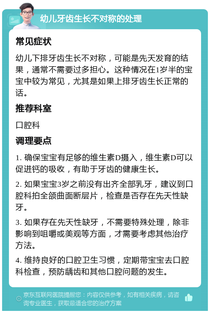 幼儿牙齿生长不对称的处理 常见症状 幼儿下排牙齿生长不对称，可能是先天发育的结果，通常不需要过多担心。这种情况在1岁半的宝宝中较为常见，尤其是如果上排牙齿生长正常的话。 推荐科室 口腔科 调理要点 1. 确保宝宝有足够的维生素D摄入，维生素D可以促进钙的吸收，有助于牙齿的健康生长。 2. 如果宝宝3岁之前没有出齐全部乳牙，建议到口腔科拍全颌曲面断层片，检查是否存在先天性缺牙。 3. 如果存在先天性缺牙，不需要特殊处理，除非影响到咀嚼或美观等方面，才需要考虑其他治疗方法。 4. 维持良好的口腔卫生习惯，定期带宝宝去口腔科检查，预防龋齿和其他口腔问题的发生。