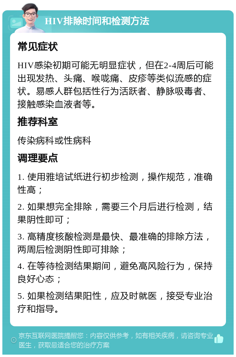 HIV排除时间和检测方法 常见症状 HIV感染初期可能无明显症状，但在2-4周后可能出现发热、头痛、喉咙痛、皮疹等类似流感的症状。易感人群包括性行为活跃者、静脉吸毒者、接触感染血液者等。 推荐科室 传染病科或性病科 调理要点 1. 使用雅培试纸进行初步检测，操作规范，准确性高； 2. 如果想完全排除，需要三个月后进行检测，结果阴性即可； 3. 高精度核酸检测是最快、最准确的排除方法，两周后检测阴性即可排除； 4. 在等待检测结果期间，避免高风险行为，保持良好心态； 5. 如果检测结果阳性，应及时就医，接受专业治疗和指导。