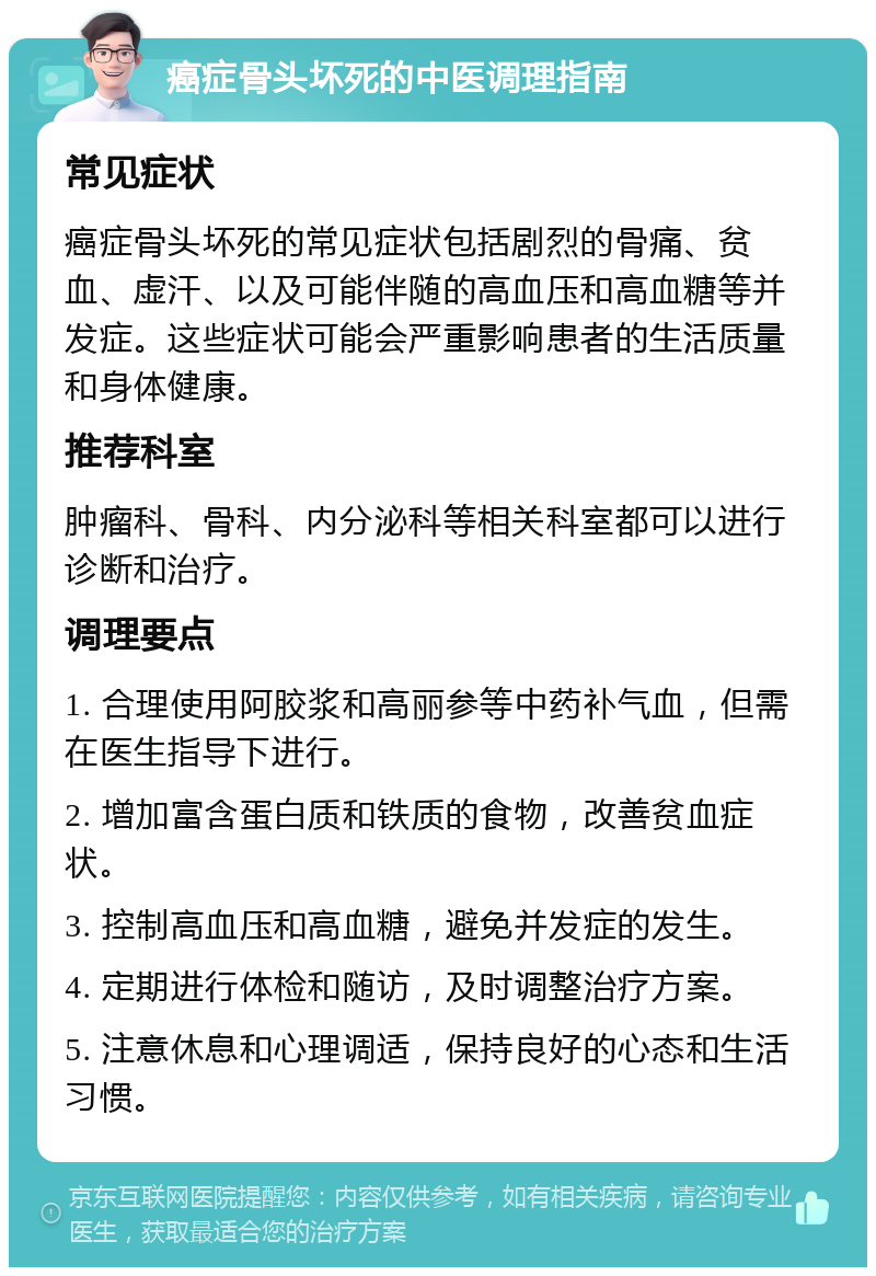 癌症骨头坏死的中医调理指南 常见症状 癌症骨头坏死的常见症状包括剧烈的骨痛、贫血、虚汗、以及可能伴随的高血压和高血糖等并发症。这些症状可能会严重影响患者的生活质量和身体健康。 推荐科室 肿瘤科、骨科、内分泌科等相关科室都可以进行诊断和治疗。 调理要点 1. 合理使用阿胶浆和高丽参等中药补气血，但需在医生指导下进行。 2. 增加富含蛋白质和铁质的食物，改善贫血症状。 3. 控制高血压和高血糖，避免并发症的发生。 4. 定期进行体检和随访，及时调整治疗方案。 5. 注意休息和心理调适，保持良好的心态和生活习惯。