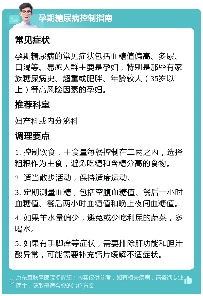 孕期糖尿病控制指南 常见症状 孕期糖尿病的常见症状包括血糖值偏高、多尿、口渴等。易感人群主要是孕妇，特别是那些有家族糖尿病史、超重或肥胖、年龄较大（35岁以上）等高风险因素的孕妇。 推荐科室 妇产科或内分泌科 调理要点 1. 控制饮食，主食量每餐控制在二两之内，选择粗粮作为主食，避免吃糖和含糖分高的食物。 2. 适当散步活动，保持适度运动。 3. 定期测量血糖，包括空腹血糖值、餐后一小时血糖值、餐后两小时血糖值和晚上夜间血糖值。 4. 如果羊水量偏少，避免或少吃利尿的蔬菜，多喝水。 5. 如果有手脚痒等症状，需要排除肝功能和胆汁酸异常，可能需要补充钙片缓解不适症状。