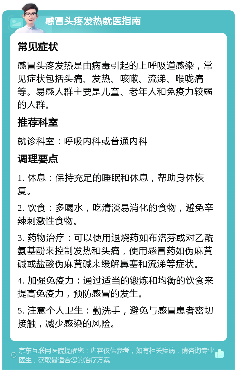 感冒头疼发热就医指南 常见症状 感冒头疼发热是由病毒引起的上呼吸道感染，常见症状包括头痛、发热、咳嗽、流涕、喉咙痛等。易感人群主要是儿童、老年人和免疫力较弱的人群。 推荐科室 就诊科室：呼吸内科或普通内科 调理要点 1. 休息：保持充足的睡眠和休息，帮助身体恢复。 2. 饮食：多喝水，吃清淡易消化的食物，避免辛辣刺激性食物。 3. 药物治疗：可以使用退烧药如布洛芬或对乙酰氨基酚来控制发热和头痛，使用感冒药如伪麻黄碱或盐酸伪麻黄碱来缓解鼻塞和流涕等症状。 4. 加强免疫力：通过适当的锻炼和均衡的饮食来提高免疫力，预防感冒的发生。 5. 注意个人卫生：勤洗手，避免与感冒患者密切接触，减少感染的风险。