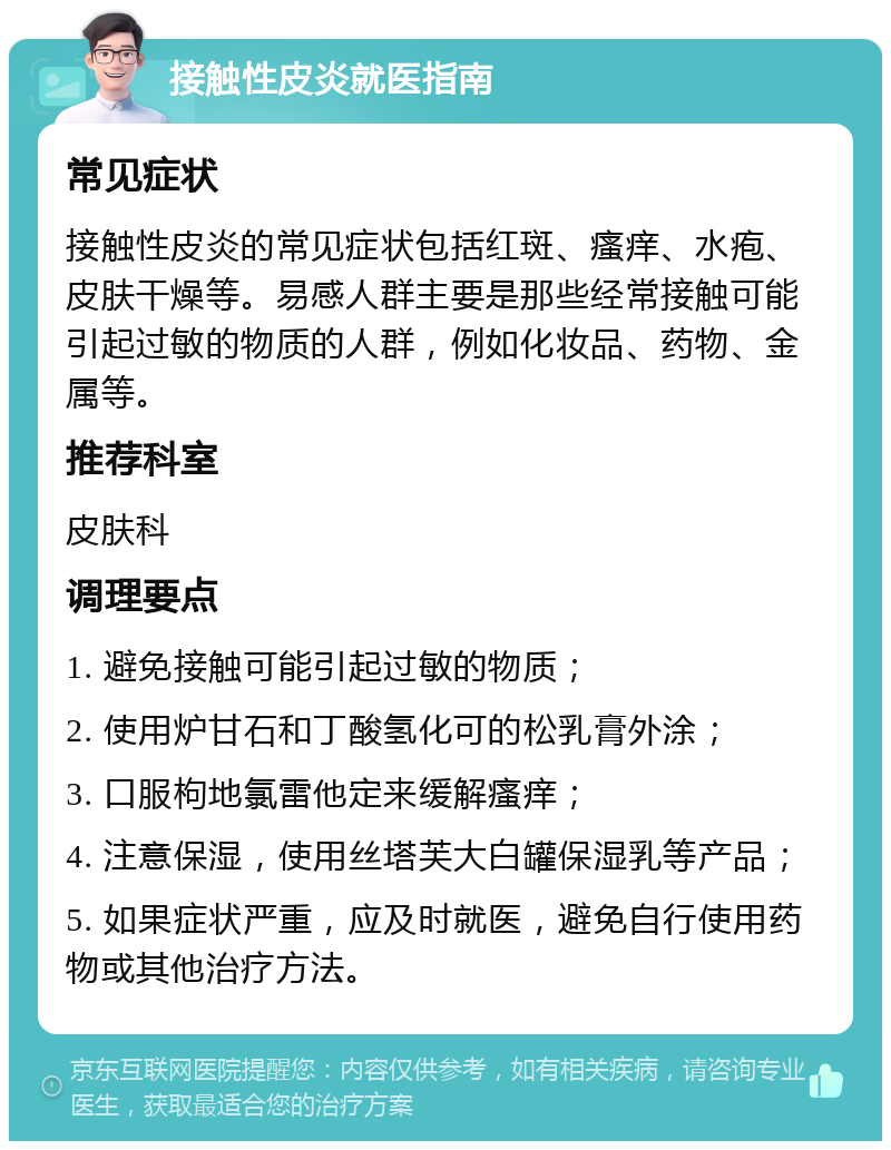 接触性皮炎就医指南 常见症状 接触性皮炎的常见症状包括红斑、瘙痒、水疱、皮肤干燥等。易感人群主要是那些经常接触可能引起过敏的物质的人群，例如化妆品、药物、金属等。 推荐科室 皮肤科 调理要点 1. 避免接触可能引起过敏的物质； 2. 使用炉甘石和丁酸氢化可的松乳膏外涂； 3. 口服枸地氯雷他定来缓解瘙痒； 4. 注意保湿，使用丝塔芙大白罐保湿乳等产品； 5. 如果症状严重，应及时就医，避免自行使用药物或其他治疗方法。