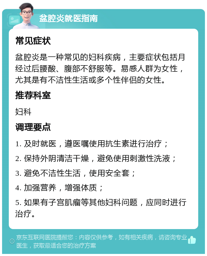 盆腔炎就医指南 常见症状 盆腔炎是一种常见的妇科疾病，主要症状包括月经过后腰酸、腹部不舒服等。易感人群为女性，尤其是有不洁性生活或多个性伴侣的女性。 推荐科室 妇科 调理要点 1. 及时就医，遵医嘱使用抗生素进行治疗； 2. 保持外阴清洁干燥，避免使用刺激性洗液； 3. 避免不洁性生活，使用安全套； 4. 加强营养，增强体质； 5. 如果有子宫肌瘤等其他妇科问题，应同时进行治疗。