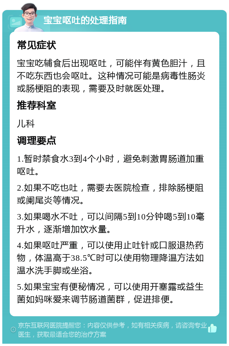 宝宝呕吐的处理指南 常见症状 宝宝吃辅食后出现呕吐，可能伴有黄色胆汁，且不吃东西也会呕吐。这种情况可能是病毒性肠炎或肠梗阻的表现，需要及时就医处理。 推荐科室 儿科 调理要点 1.暂时禁食水3到4个小时，避免刺激胃肠道加重呕吐。 2.如果不吃也吐，需要去医院检查，排除肠梗阻或阑尾炎等情况。 3.如果喝水不吐，可以间隔5到10分钟喝5到10毫升水，逐渐增加饮水量。 4.如果呕吐严重，可以使用止吐针或口服退热药物，体温高于38.5℃时可以使用物理降温方法如温水洗手脚或坐浴。 5.如果宝宝有便秘情况，可以使用开塞露或益生菌如妈咪爱来调节肠道菌群，促进排便。