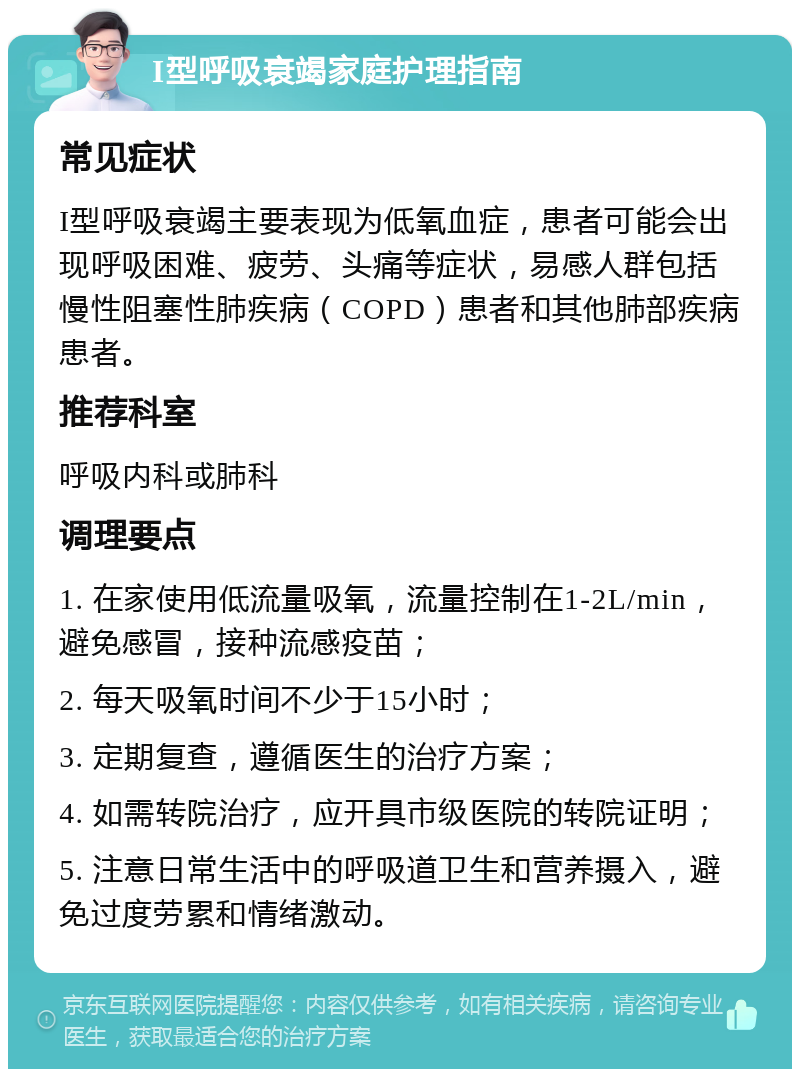 I型呼吸衰竭家庭护理指南 常见症状 I型呼吸衰竭主要表现为低氧血症，患者可能会出现呼吸困难、疲劳、头痛等症状，易感人群包括慢性阻塞性肺疾病（COPD）患者和其他肺部疾病患者。 推荐科室 呼吸内科或肺科 调理要点 1. 在家使用低流量吸氧，流量控制在1-2L/min，避免感冒，接种流感疫苗； 2. 每天吸氧时间不少于15小时； 3. 定期复查，遵循医生的治疗方案； 4. 如需转院治疗，应开具市级医院的转院证明； 5. 注意日常生活中的呼吸道卫生和营养摄入，避免过度劳累和情绪激动。