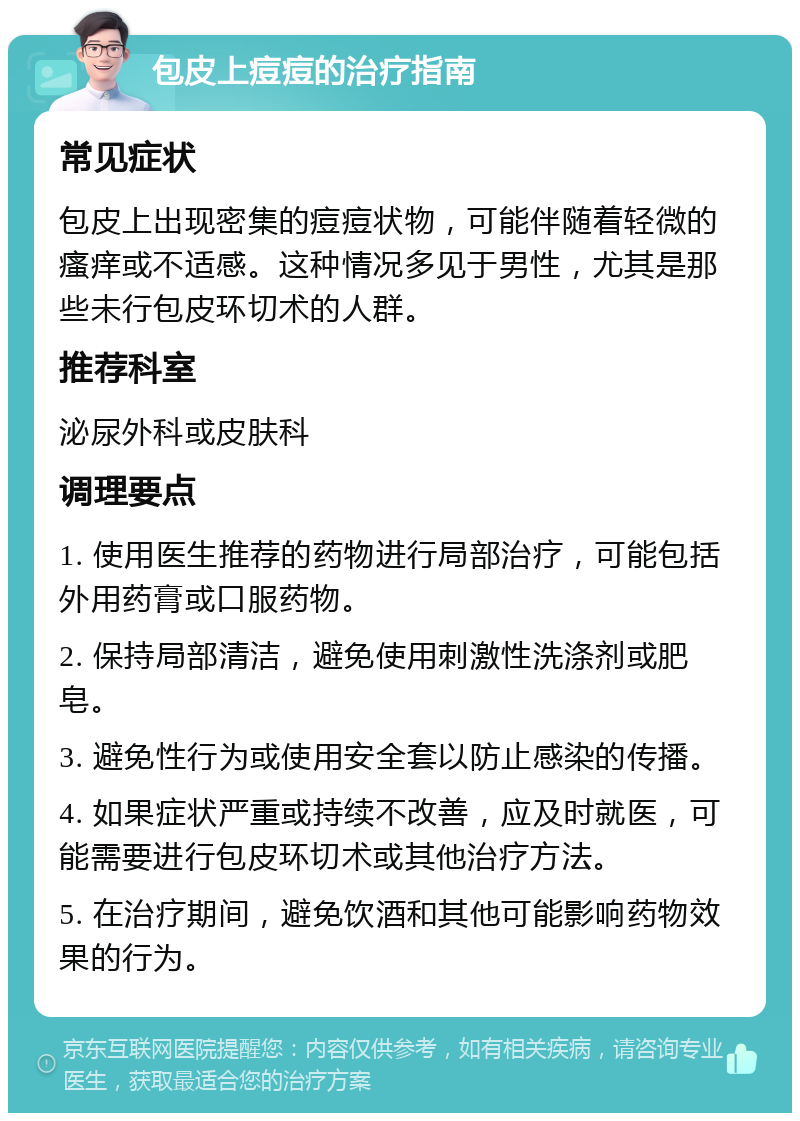 包皮上痘痘的治疗指南 常见症状 包皮上出现密集的痘痘状物，可能伴随着轻微的瘙痒或不适感。这种情况多见于男性，尤其是那些未行包皮环切术的人群。 推荐科室 泌尿外科或皮肤科 调理要点 1. 使用医生推荐的药物进行局部治疗，可能包括外用药膏或口服药物。 2. 保持局部清洁，避免使用刺激性洗涤剂或肥皂。 3. 避免性行为或使用安全套以防止感染的传播。 4. 如果症状严重或持续不改善，应及时就医，可能需要进行包皮环切术或其他治疗方法。 5. 在治疗期间，避免饮酒和其他可能影响药物效果的行为。