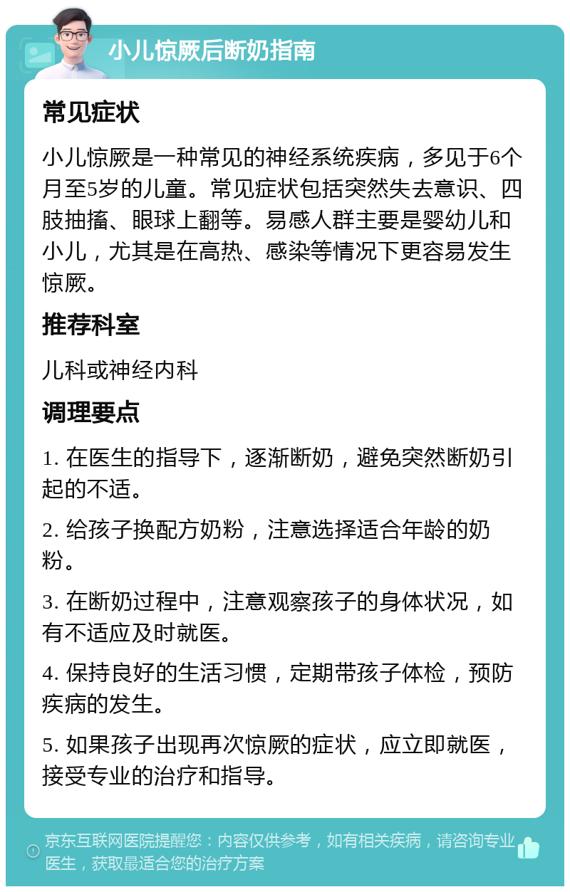 小儿惊厥后断奶指南 常见症状 小儿惊厥是一种常见的神经系统疾病，多见于6个月至5岁的儿童。常见症状包括突然失去意识、四肢抽搐、眼球上翻等。易感人群主要是婴幼儿和小儿，尤其是在高热、感染等情况下更容易发生惊厥。 推荐科室 儿科或神经内科 调理要点 1. 在医生的指导下，逐渐断奶，避免突然断奶引起的不适。 2. 给孩子换配方奶粉，注意选择适合年龄的奶粉。 3. 在断奶过程中，注意观察孩子的身体状况，如有不适应及时就医。 4. 保持良好的生活习惯，定期带孩子体检，预防疾病的发生。 5. 如果孩子出现再次惊厥的症状，应立即就医，接受专业的治疗和指导。