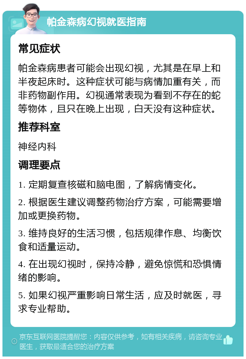 帕金森病幻视就医指南 常见症状 帕金森病患者可能会出现幻视，尤其是在早上和半夜起床时。这种症状可能与病情加重有关，而非药物副作用。幻视通常表现为看到不存在的蛇等物体，且只在晚上出现，白天没有这种症状。 推荐科室 神经内科 调理要点 1. 定期复查核磁和脑电图，了解病情变化。 2. 根据医生建议调整药物治疗方案，可能需要增加或更换药物。 3. 维持良好的生活习惯，包括规律作息、均衡饮食和适量运动。 4. 在出现幻视时，保持冷静，避免惊慌和恐惧情绪的影响。 5. 如果幻视严重影响日常生活，应及时就医，寻求专业帮助。