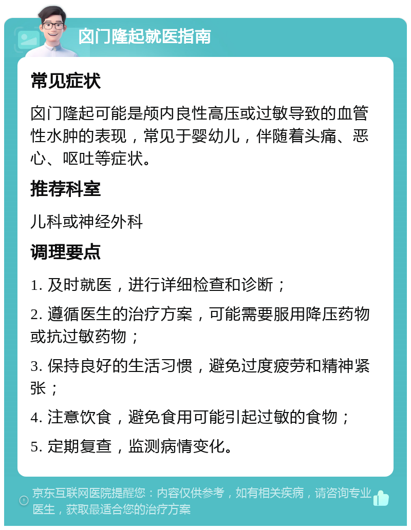 囟门隆起就医指南 常见症状 囟门隆起可能是颅内良性高压或过敏导致的血管性水肿的表现，常见于婴幼儿，伴随着头痛、恶心、呕吐等症状。 推荐科室 儿科或神经外科 调理要点 1. 及时就医，进行详细检查和诊断； 2. 遵循医生的治疗方案，可能需要服用降压药物或抗过敏药物； 3. 保持良好的生活习惯，避免过度疲劳和精神紧张； 4. 注意饮食，避免食用可能引起过敏的食物； 5. 定期复查，监测病情变化。