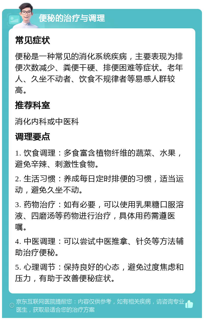 便秘的治疗与调理 常见症状 便秘是一种常见的消化系统疾病，主要表现为排便次数减少、粪便干硬、排便困难等症状。老年人、久坐不动者、饮食不规律者等易感人群较高。 推荐科室 消化内科或中医科 调理要点 1. 饮食调理：多食富含植物纤维的蔬菜、水果，避免辛辣、刺激性食物。 2. 生活习惯：养成每日定时排便的习惯，适当运动，避免久坐不动。 3. 药物治疗：如有必要，可以使用乳果糖口服溶液、四磨汤等药物进行治疗，具体用药需遵医嘱。 4. 中医调理：可以尝试中医推拿、针灸等方法辅助治疗便秘。 5. 心理调节：保持良好的心态，避免过度焦虑和压力，有助于改善便秘症状。