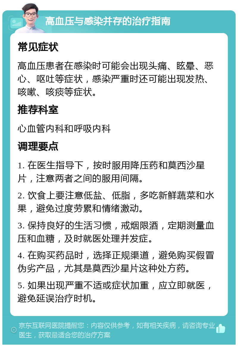 高血压与感染并存的治疗指南 常见症状 高血压患者在感染时可能会出现头痛、眩晕、恶心、呕吐等症状，感染严重时还可能出现发热、咳嗽、咳痰等症状。 推荐科室 心血管内科和呼吸内科 调理要点 1. 在医生指导下，按时服用降压药和莫西沙星片，注意两者之间的服用间隔。 2. 饮食上要注意低盐、低脂，多吃新鲜蔬菜和水果，避免过度劳累和情绪激动。 3. 保持良好的生活习惯，戒烟限酒，定期测量血压和血糖，及时就医处理并发症。 4. 在购买药品时，选择正规渠道，避免购买假冒伪劣产品，尤其是莫西沙星片这种处方药。 5. 如果出现严重不适或症状加重，应立即就医，避免延误治疗时机。