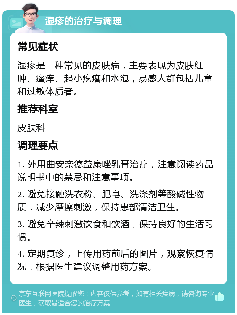 湿疹的治疗与调理 常见症状 湿疹是一种常见的皮肤病，主要表现为皮肤红肿、瘙痒、起小疙瘩和水泡，易感人群包括儿童和过敏体质者。 推荐科室 皮肤科 调理要点 1. 外用曲安奈德益康唑乳膏治疗，注意阅读药品说明书中的禁忌和注意事项。 2. 避免接触洗衣粉、肥皂、洗涤剂等酸碱性物质，减少摩擦刺激，保持患部清洁卫生。 3. 避免辛辣刺激饮食和饮酒，保持良好的生活习惯。 4. 定期复诊，上传用药前后的图片，观察恢复情况，根据医生建议调整用药方案。