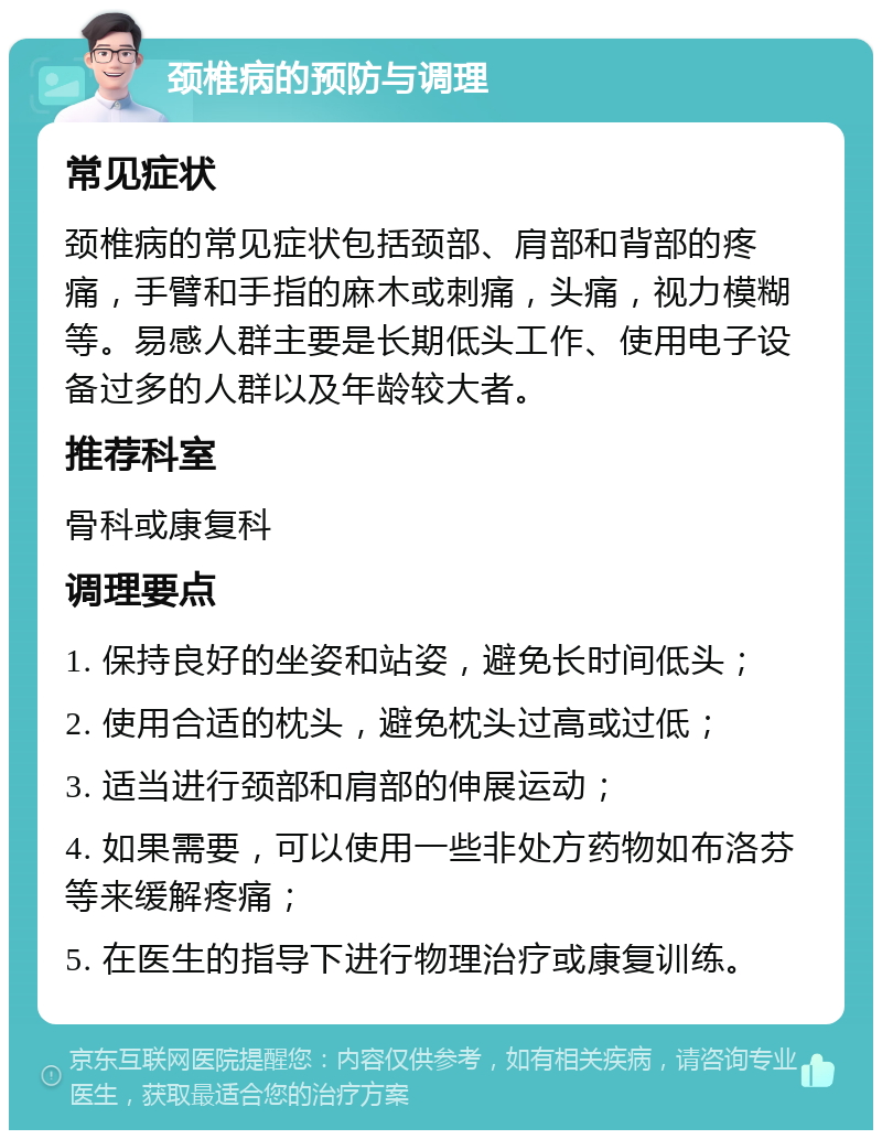 颈椎病的预防与调理 常见症状 颈椎病的常见症状包括颈部、肩部和背部的疼痛，手臂和手指的麻木或刺痛，头痛，视力模糊等。易感人群主要是长期低头工作、使用电子设备过多的人群以及年龄较大者。 推荐科室 骨科或康复科 调理要点 1. 保持良好的坐姿和站姿，避免长时间低头； 2. 使用合适的枕头，避免枕头过高或过低； 3. 适当进行颈部和肩部的伸展运动； 4. 如果需要，可以使用一些非处方药物如布洛芬等来缓解疼痛； 5. 在医生的指导下进行物理治疗或康复训练。