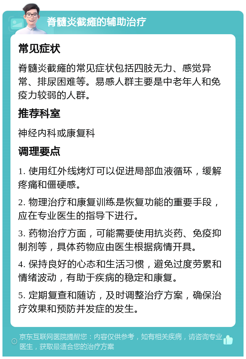 脊髓炎截瘫的辅助治疗 常见症状 脊髓炎截瘫的常见症状包括四肢无力、感觉异常、排尿困难等。易感人群主要是中老年人和免疫力较弱的人群。 推荐科室 神经内科或康复科 调理要点 1. 使用红外线烤灯可以促进局部血液循环，缓解疼痛和僵硬感。 2. 物理治疗和康复训练是恢复功能的重要手段，应在专业医生的指导下进行。 3. 药物治疗方面，可能需要使用抗炎药、免疫抑制剂等，具体药物应由医生根据病情开具。 4. 保持良好的心态和生活习惯，避免过度劳累和情绪波动，有助于疾病的稳定和康复。 5. 定期复查和随访，及时调整治疗方案，确保治疗效果和预防并发症的发生。