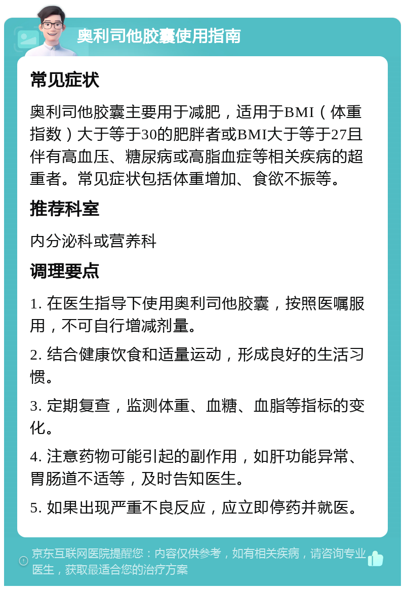 奥利司他胶囊使用指南 常见症状 奥利司他胶囊主要用于减肥，适用于BMI（体重指数）大于等于30的肥胖者或BMI大于等于27且伴有高血压、糖尿病或高脂血症等相关疾病的超重者。常见症状包括体重增加、食欲不振等。 推荐科室 内分泌科或营养科 调理要点 1. 在医生指导下使用奥利司他胶囊，按照医嘱服用，不可自行增减剂量。 2. 结合健康饮食和适量运动，形成良好的生活习惯。 3. 定期复查，监测体重、血糖、血脂等指标的变化。 4. 注意药物可能引起的副作用，如肝功能异常、胃肠道不适等，及时告知医生。 5. 如果出现严重不良反应，应立即停药并就医。