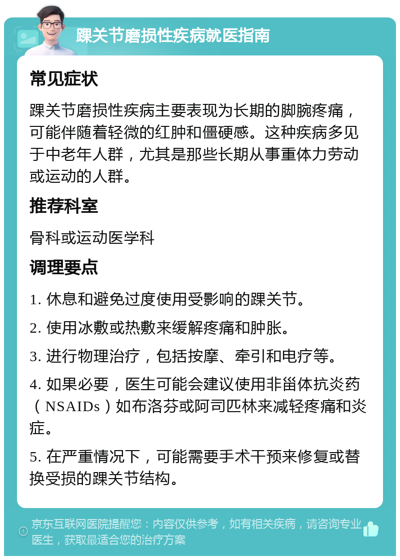 踝关节磨损性疾病就医指南 常见症状 踝关节磨损性疾病主要表现为长期的脚腕疼痛，可能伴随着轻微的红肿和僵硬感。这种疾病多见于中老年人群，尤其是那些长期从事重体力劳动或运动的人群。 推荐科室 骨科或运动医学科 调理要点 1. 休息和避免过度使用受影响的踝关节。 2. 使用冰敷或热敷来缓解疼痛和肿胀。 3. 进行物理治疗，包括按摩、牵引和电疗等。 4. 如果必要，医生可能会建议使用非甾体抗炎药（NSAIDs）如布洛芬或阿司匹林来减轻疼痛和炎症。 5. 在严重情况下，可能需要手术干预来修复或替换受损的踝关节结构。