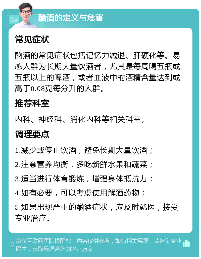 酗酒的定义与危害 常见症状 酗酒的常见症状包括记忆力减退、肝硬化等。易感人群为长期大量饮酒者，尤其是每周喝五瓶或五瓶以上的啤酒，或者血液中的酒精含量达到或高于0.08克每分升的人群。 推荐科室 内科、神经科、消化内科等相关科室。 调理要点 1.减少或停止饮酒，避免长期大量饮酒； 2.注意营养均衡，多吃新鲜水果和蔬菜； 3.适当进行体育锻炼，增强身体抵抗力； 4.如有必要，可以考虑使用解酒药物； 5.如果出现严重的酗酒症状，应及时就医，接受专业治疗。