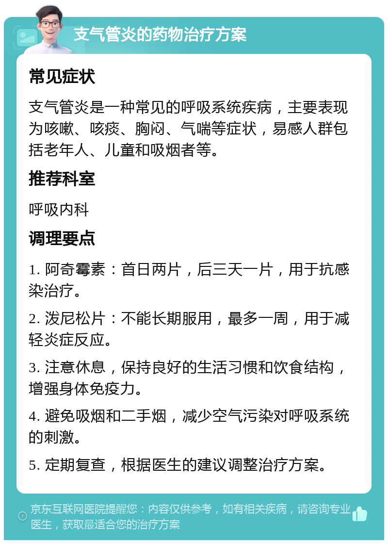 支气管炎的药物治疗方案 常见症状 支气管炎是一种常见的呼吸系统疾病，主要表现为咳嗽、咳痰、胸闷、气喘等症状，易感人群包括老年人、儿童和吸烟者等。 推荐科室 呼吸内科 调理要点 1. 阿奇霉素：首日两片，后三天一片，用于抗感染治疗。 2. 泼尼松片：不能长期服用，最多一周，用于减轻炎症反应。 3. 注意休息，保持良好的生活习惯和饮食结构，增强身体免疫力。 4. 避免吸烟和二手烟，减少空气污染对呼吸系统的刺激。 5. 定期复查，根据医生的建议调整治疗方案。