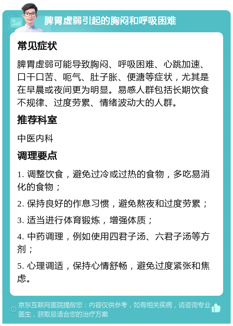 脾胃虚弱引起的胸闷和呼吸困难 常见症状 脾胃虚弱可能导致胸闷、呼吸困难、心跳加速、口干口苦、呃气、肚子胀、便溏等症状，尤其是在早晨或夜间更为明显。易感人群包括长期饮食不规律、过度劳累、情绪波动大的人群。 推荐科室 中医内科 调理要点 1. 调整饮食，避免过冷或过热的食物，多吃易消化的食物； 2. 保持良好的作息习惯，避免熬夜和过度劳累； 3. 适当进行体育锻炼，增强体质； 4. 中药调理，例如使用四君子汤、六君子汤等方剂； 5. 心理调适，保持心情舒畅，避免过度紧张和焦虑。