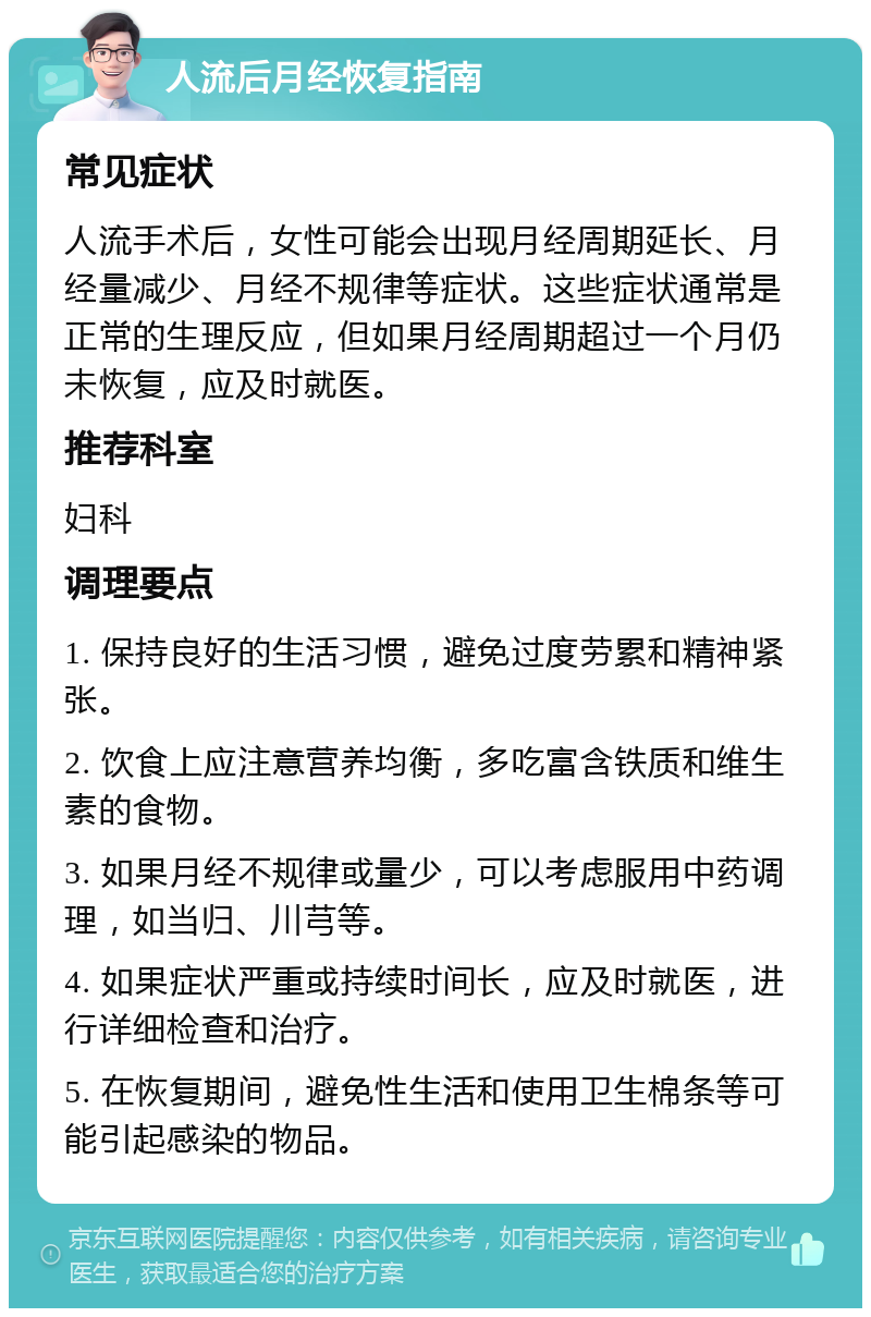 人流后月经恢复指南 常见症状 人流手术后，女性可能会出现月经周期延长、月经量减少、月经不规律等症状。这些症状通常是正常的生理反应，但如果月经周期超过一个月仍未恢复，应及时就医。 推荐科室 妇科 调理要点 1. 保持良好的生活习惯，避免过度劳累和精神紧张。 2. 饮食上应注意营养均衡，多吃富含铁质和维生素的食物。 3. 如果月经不规律或量少，可以考虑服用中药调理，如当归、川芎等。 4. 如果症状严重或持续时间长，应及时就医，进行详细检查和治疗。 5. 在恢复期间，避免性生活和使用卫生棉条等可能引起感染的物品。