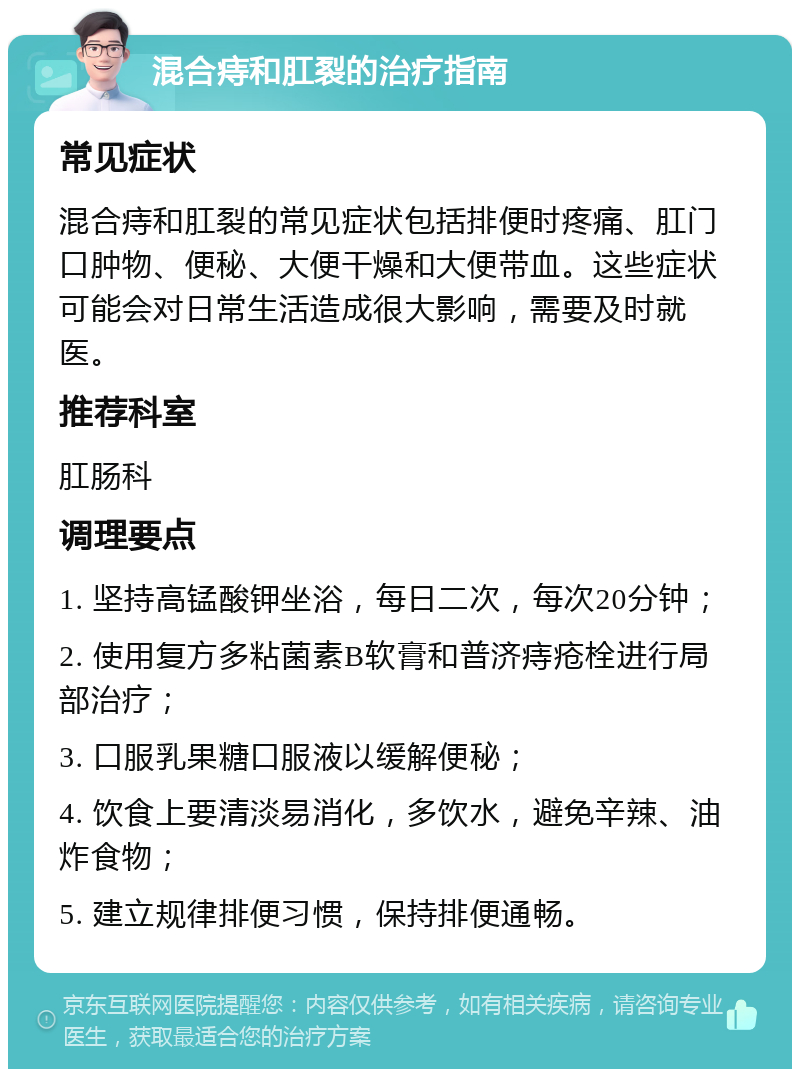 混合痔和肛裂的治疗指南 常见症状 混合痔和肛裂的常见症状包括排便时疼痛、肛门口肿物、便秘、大便干燥和大便带血。这些症状可能会对日常生活造成很大影响，需要及时就医。 推荐科室 肛肠科 调理要点 1. 坚持高锰酸钾坐浴，每日二次，每次20分钟； 2. 使用复方多粘菌素B软膏和普济痔疮栓进行局部治疗； 3. 口服乳果糖口服液以缓解便秘； 4. 饮食上要清淡易消化，多饮水，避免辛辣、油炸食物； 5. 建立规律排便习惯，保持排便通畅。