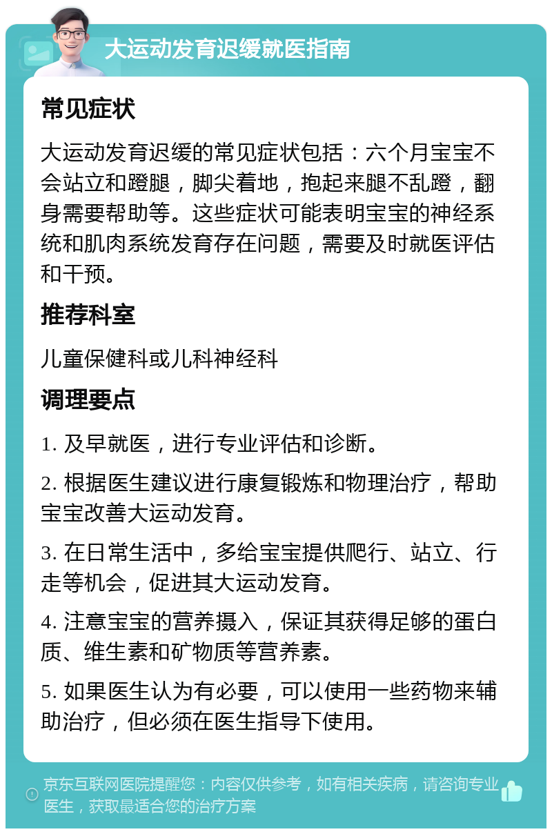 大运动发育迟缓就医指南 常见症状 大运动发育迟缓的常见症状包括：六个月宝宝不会站立和蹬腿，脚尖着地，抱起来腿不乱蹬，翻身需要帮助等。这些症状可能表明宝宝的神经系统和肌肉系统发育存在问题，需要及时就医评估和干预。 推荐科室 儿童保健科或儿科神经科 调理要点 1. 及早就医，进行专业评估和诊断。 2. 根据医生建议进行康复锻炼和物理治疗，帮助宝宝改善大运动发育。 3. 在日常生活中，多给宝宝提供爬行、站立、行走等机会，促进其大运动发育。 4. 注意宝宝的营养摄入，保证其获得足够的蛋白质、维生素和矿物质等营养素。 5. 如果医生认为有必要，可以使用一些药物来辅助治疗，但必须在医生指导下使用。