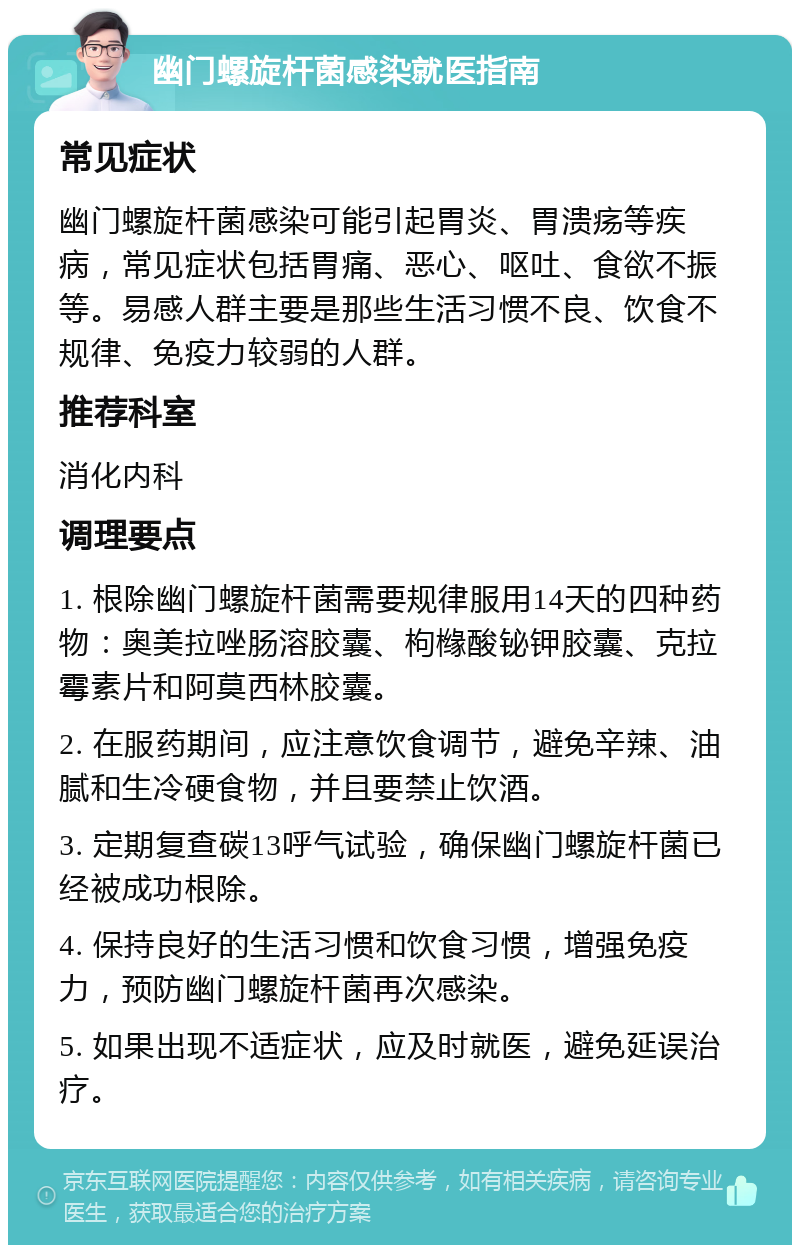 幽门螺旋杆菌感染就医指南 常见症状 幽门螺旋杆菌感染可能引起胃炎、胃溃疡等疾病，常见症状包括胃痛、恶心、呕吐、食欲不振等。易感人群主要是那些生活习惯不良、饮食不规律、免疫力较弱的人群。 推荐科室 消化内科 调理要点 1. 根除幽门螺旋杆菌需要规律服用14天的四种药物：奥美拉唑肠溶胶囊、枸橼酸铋钾胶囊、克拉霉素片和阿莫西林胶囊。 2. 在服药期间，应注意饮食调节，避免辛辣、油腻和生冷硬食物，并且要禁止饮酒。 3. 定期复查碳13呼气试验，确保幽门螺旋杆菌已经被成功根除。 4. 保持良好的生活习惯和饮食习惯，增强免疫力，预防幽门螺旋杆菌再次感染。 5. 如果出现不适症状，应及时就医，避免延误治疗。