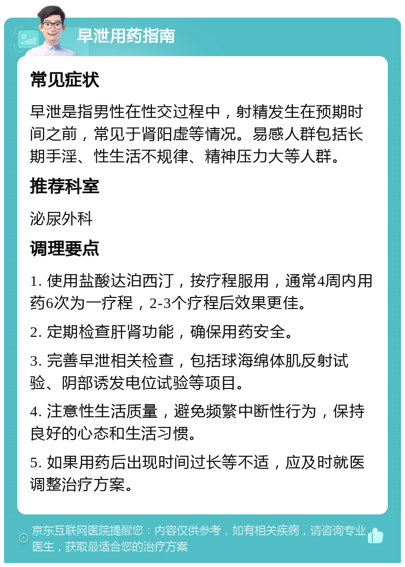 早泄用药指南 常见症状 早泄是指男性在性交过程中，射精发生在预期时间之前，常见于肾阳虚等情况。易感人群包括长期手淫、性生活不规律、精神压力大等人群。 推荐科室 泌尿外科 调理要点 1. 使用盐酸达泊西汀，按疗程服用，通常4周内用药6次为一疗程，2-3个疗程后效果更佳。 2. 定期检查肝肾功能，确保用药安全。 3. 完善早泄相关检查，包括球海绵体肌反射试验、阴部诱发电位试验等项目。 4. 注意性生活质量，避免频繁中断性行为，保持良好的心态和生活习惯。 5. 如果用药后出现时间过长等不适，应及时就医调整治疗方案。