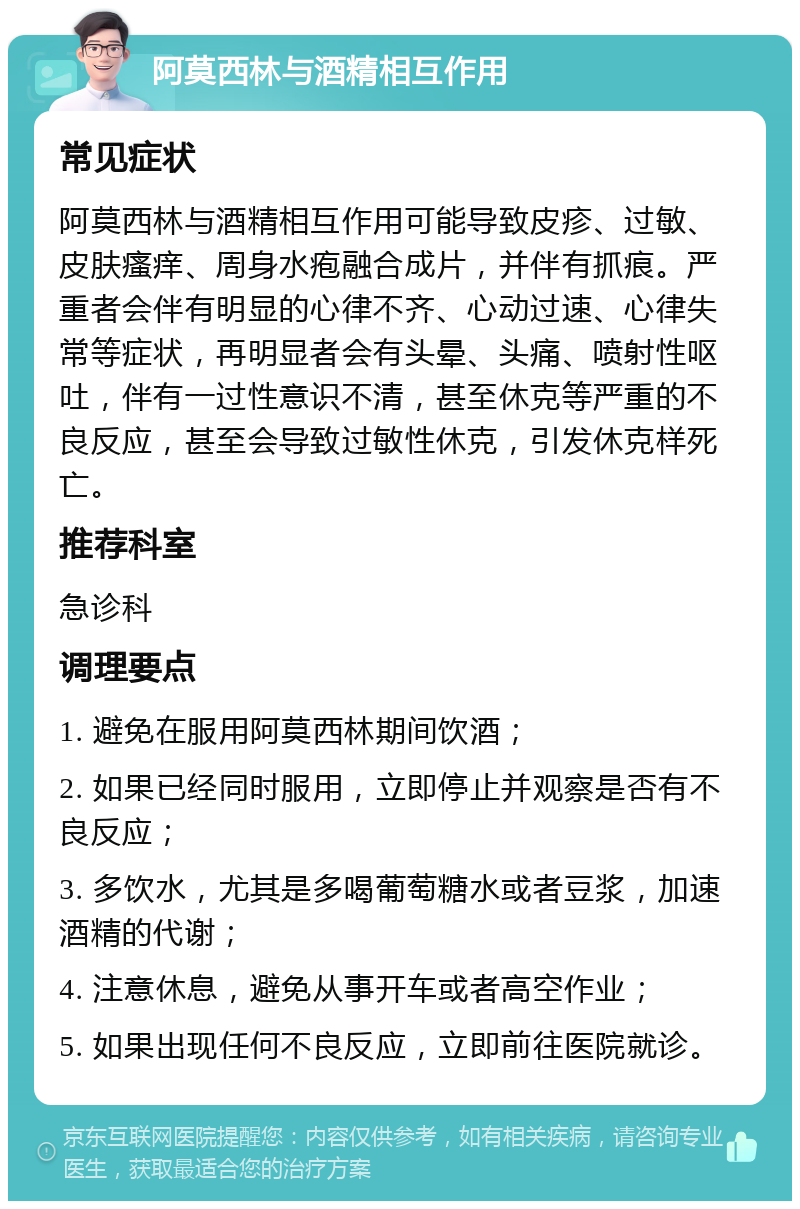 阿莫西林与酒精相互作用 常见症状 阿莫西林与酒精相互作用可能导致皮疹、过敏、皮肤瘙痒、周身水疱融合成片，并伴有抓痕。严重者会伴有明显的心律不齐、心动过速、心律失常等症状，再明显者会有头晕、头痛、喷射性呕吐，伴有一过性意识不清，甚至休克等严重的不良反应，甚至会导致过敏性休克，引发休克样死亡。 推荐科室 急诊科 调理要点 1. 避免在服用阿莫西林期间饮酒； 2. 如果已经同时服用，立即停止并观察是否有不良反应； 3. 多饮水，尤其是多喝葡萄糖水或者豆浆，加速酒精的代谢； 4. 注意休息，避免从事开车或者高空作业； 5. 如果出现任何不良反应，立即前往医院就诊。