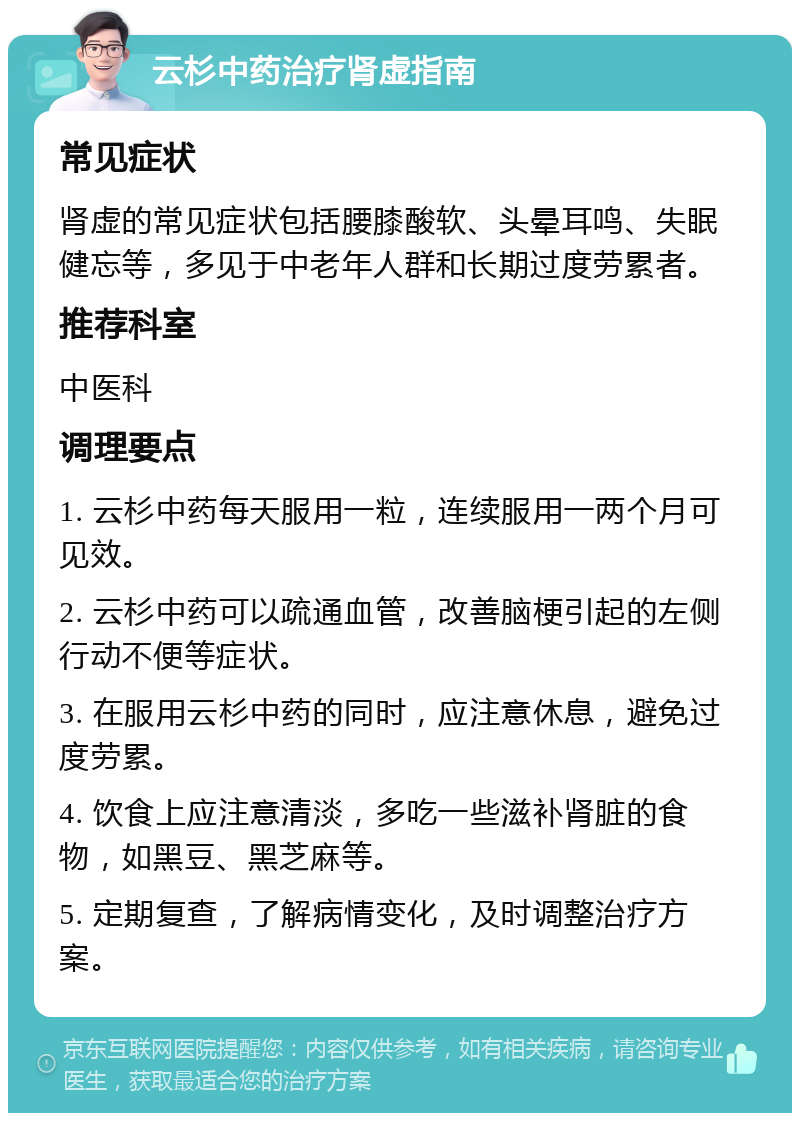 云杉中药治疗肾虚指南 常见症状 肾虚的常见症状包括腰膝酸软、头晕耳鸣、失眠健忘等，多见于中老年人群和长期过度劳累者。 推荐科室 中医科 调理要点 1. 云杉中药每天服用一粒，连续服用一两个月可见效。 2. 云杉中药可以疏通血管，改善脑梗引起的左侧行动不便等症状。 3. 在服用云杉中药的同时，应注意休息，避免过度劳累。 4. 饮食上应注意清淡，多吃一些滋补肾脏的食物，如黑豆、黑芝麻等。 5. 定期复查，了解病情变化，及时调整治疗方案。