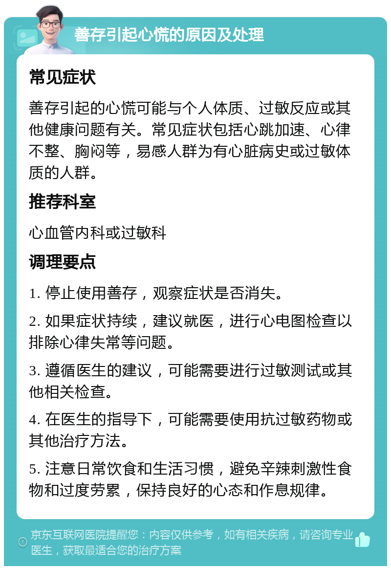 善存引起心慌的原因及处理 常见症状 善存引起的心慌可能与个人体质、过敏反应或其他健康问题有关。常见症状包括心跳加速、心律不整、胸闷等，易感人群为有心脏病史或过敏体质的人群。 推荐科室 心血管内科或过敏科 调理要点 1. 停止使用善存，观察症状是否消失。 2. 如果症状持续，建议就医，进行心电图检查以排除心律失常等问题。 3. 遵循医生的建议，可能需要进行过敏测试或其他相关检查。 4. 在医生的指导下，可能需要使用抗过敏药物或其他治疗方法。 5. 注意日常饮食和生活习惯，避免辛辣刺激性食物和过度劳累，保持良好的心态和作息规律。