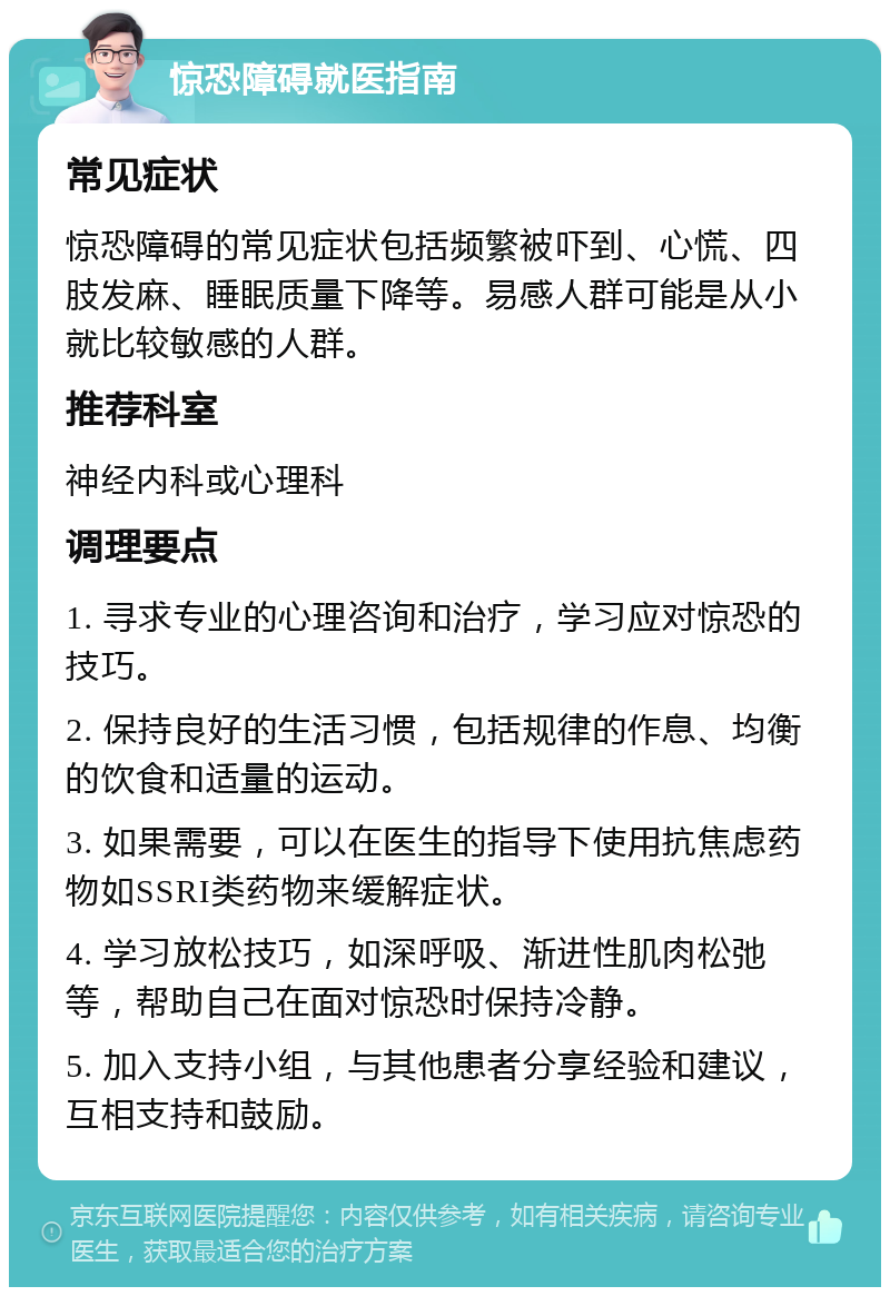 惊恐障碍就医指南 常见症状 惊恐障碍的常见症状包括频繁被吓到、心慌、四肢发麻、睡眠质量下降等。易感人群可能是从小就比较敏感的人群。 推荐科室 神经内科或心理科 调理要点 1. 寻求专业的心理咨询和治疗，学习应对惊恐的技巧。 2. 保持良好的生活习惯，包括规律的作息、均衡的饮食和适量的运动。 3. 如果需要，可以在医生的指导下使用抗焦虑药物如SSRI类药物来缓解症状。 4. 学习放松技巧，如深呼吸、渐进性肌肉松弛等，帮助自己在面对惊恐时保持冷静。 5. 加入支持小组，与其他患者分享经验和建议，互相支持和鼓励。