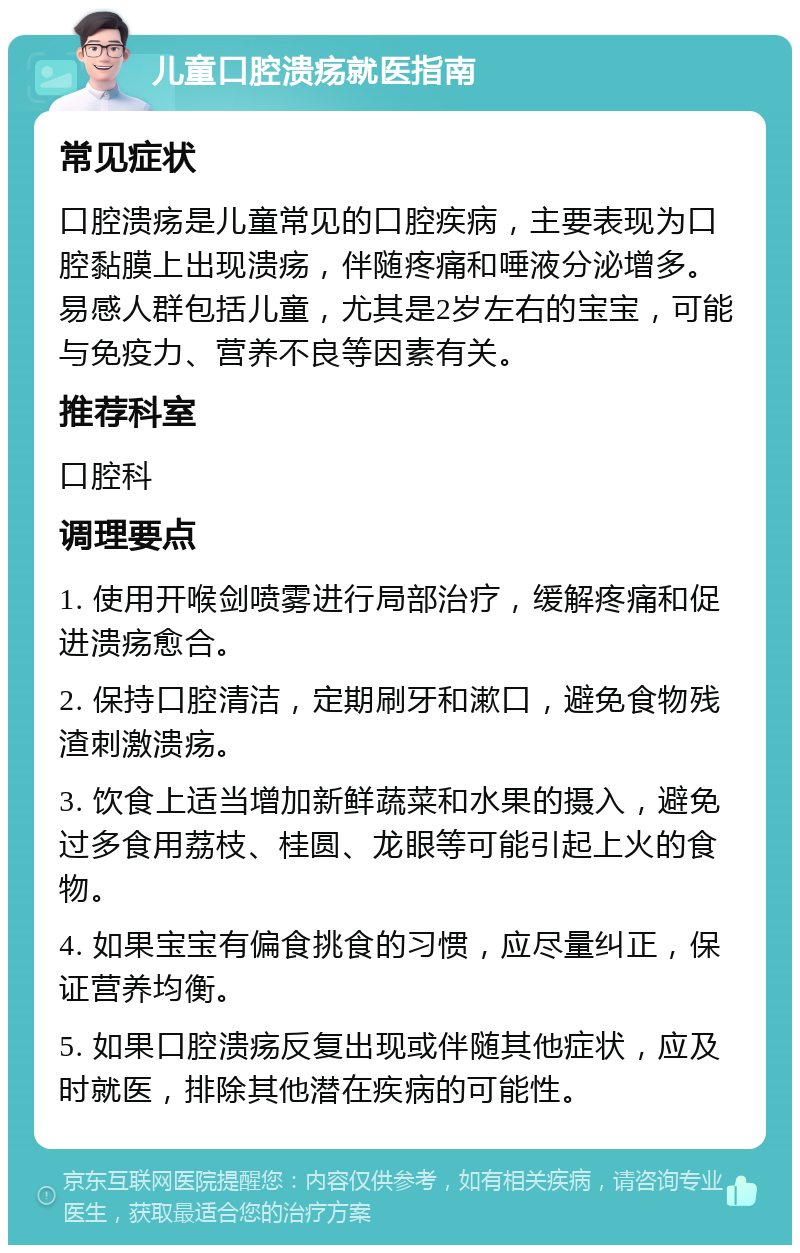 儿童口腔溃疡就医指南 常见症状 口腔溃疡是儿童常见的口腔疾病，主要表现为口腔黏膜上出现溃疡，伴随疼痛和唾液分泌增多。易感人群包括儿童，尤其是2岁左右的宝宝，可能与免疫力、营养不良等因素有关。 推荐科室 口腔科 调理要点 1. 使用开喉剑喷雾进行局部治疗，缓解疼痛和促进溃疡愈合。 2. 保持口腔清洁，定期刷牙和漱口，避免食物残渣刺激溃疡。 3. 饮食上适当增加新鲜蔬菜和水果的摄入，避免过多食用荔枝、桂圆、龙眼等可能引起上火的食物。 4. 如果宝宝有偏食挑食的习惯，应尽量纠正，保证营养均衡。 5. 如果口腔溃疡反复出现或伴随其他症状，应及时就医，排除其他潜在疾病的可能性。