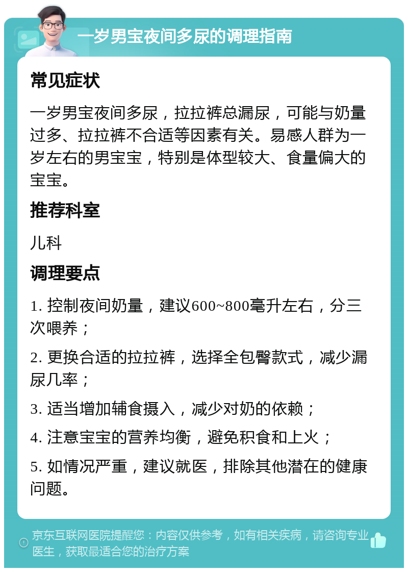 一岁男宝夜间多尿的调理指南 常见症状 一岁男宝夜间多尿，拉拉裤总漏尿，可能与奶量过多、拉拉裤不合适等因素有关。易感人群为一岁左右的男宝宝，特别是体型较大、食量偏大的宝宝。 推荐科室 儿科 调理要点 1. 控制夜间奶量，建议600~800毫升左右，分三次喂养； 2. 更换合适的拉拉裤，选择全包臀款式，减少漏尿几率； 3. 适当增加辅食摄入，减少对奶的依赖； 4. 注意宝宝的营养均衡，避免积食和上火； 5. 如情况严重，建议就医，排除其他潜在的健康问题。