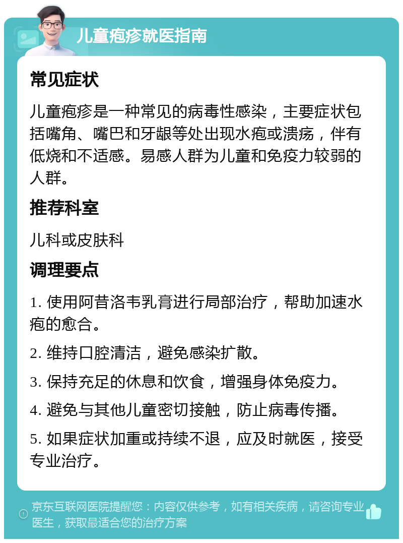 儿童疱疹就医指南 常见症状 儿童疱疹是一种常见的病毒性感染，主要症状包括嘴角、嘴巴和牙龈等处出现水疱或溃疡，伴有低烧和不适感。易感人群为儿童和免疫力较弱的人群。 推荐科室 儿科或皮肤科 调理要点 1. 使用阿昔洛韦乳膏进行局部治疗，帮助加速水疱的愈合。 2. 维持口腔清洁，避免感染扩散。 3. 保持充足的休息和饮食，增强身体免疫力。 4. 避免与其他儿童密切接触，防止病毒传播。 5. 如果症状加重或持续不退，应及时就医，接受专业治疗。