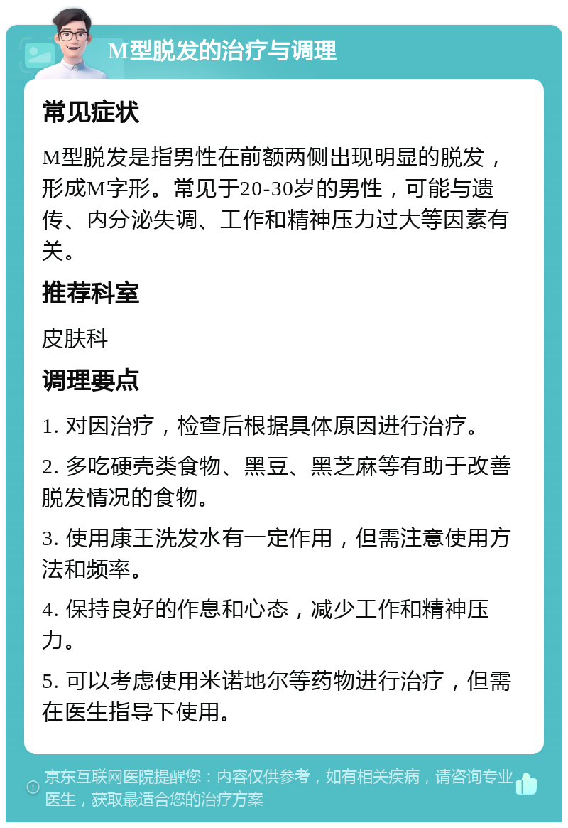 M型脱发的治疗与调理 常见症状 M型脱发是指男性在前额两侧出现明显的脱发，形成M字形。常见于20-30岁的男性，可能与遗传、内分泌失调、工作和精神压力过大等因素有关。 推荐科室 皮肤科 调理要点 1. 对因治疗，检查后根据具体原因进行治疗。 2. 多吃硬壳类食物、黑豆、黑芝麻等有助于改善脱发情况的食物。 3. 使用康王洗发水有一定作用，但需注意使用方法和频率。 4. 保持良好的作息和心态，减少工作和精神压力。 5. 可以考虑使用米诺地尔等药物进行治疗，但需在医生指导下使用。