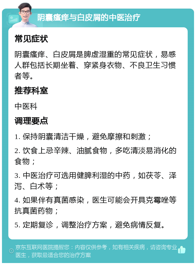 阴囊瘙痒与白皮屑的中医治疗 常见症状 阴囊瘙痒、白皮屑是脾虚湿重的常见症状，易感人群包括长期坐着、穿紧身衣物、不良卫生习惯者等。 推荐科室 中医科 调理要点 1. 保持阴囊清洁干燥，避免摩擦和刺激； 2. 饮食上忌辛辣、油腻食物，多吃清淡易消化的食物； 3. 中医治疗可选用健脾利湿的中药，如茯苓、泽泻、白术等； 4. 如果伴有真菌感染，医生可能会开具克霉唑等抗真菌药物； 5. 定期复诊，调整治疗方案，避免病情反复。