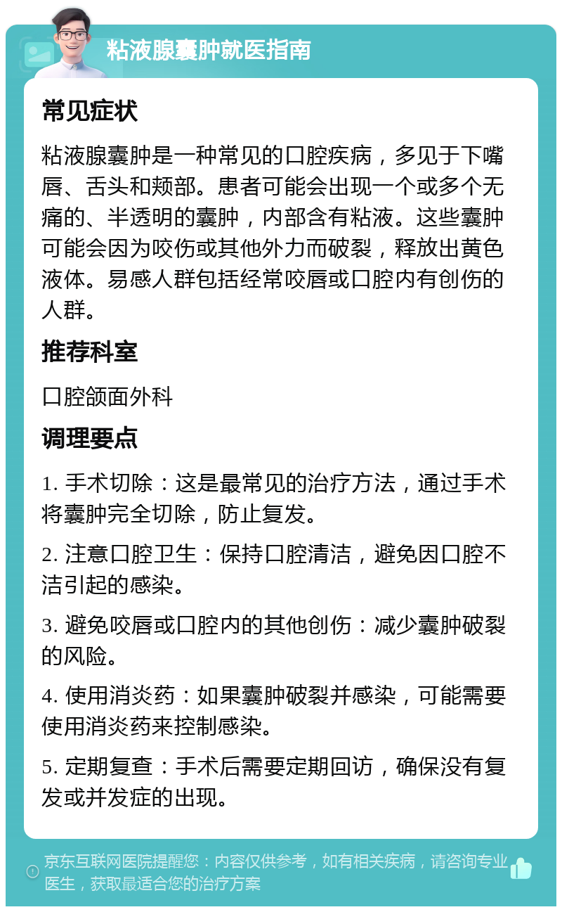 粘液腺囊肿就医指南 常见症状 粘液腺囊肿是一种常见的口腔疾病，多见于下嘴唇、舌头和颊部。患者可能会出现一个或多个无痛的、半透明的囊肿，内部含有粘液。这些囊肿可能会因为咬伤或其他外力而破裂，释放出黄色液体。易感人群包括经常咬唇或口腔内有创伤的人群。 推荐科室 口腔颌面外科 调理要点 1. 手术切除：这是最常见的治疗方法，通过手术将囊肿完全切除，防止复发。 2. 注意口腔卫生：保持口腔清洁，避免因口腔不洁引起的感染。 3. 避免咬唇或口腔内的其他创伤：减少囊肿破裂的风险。 4. 使用消炎药：如果囊肿破裂并感染，可能需要使用消炎药来控制感染。 5. 定期复查：手术后需要定期回访，确保没有复发或并发症的出现。