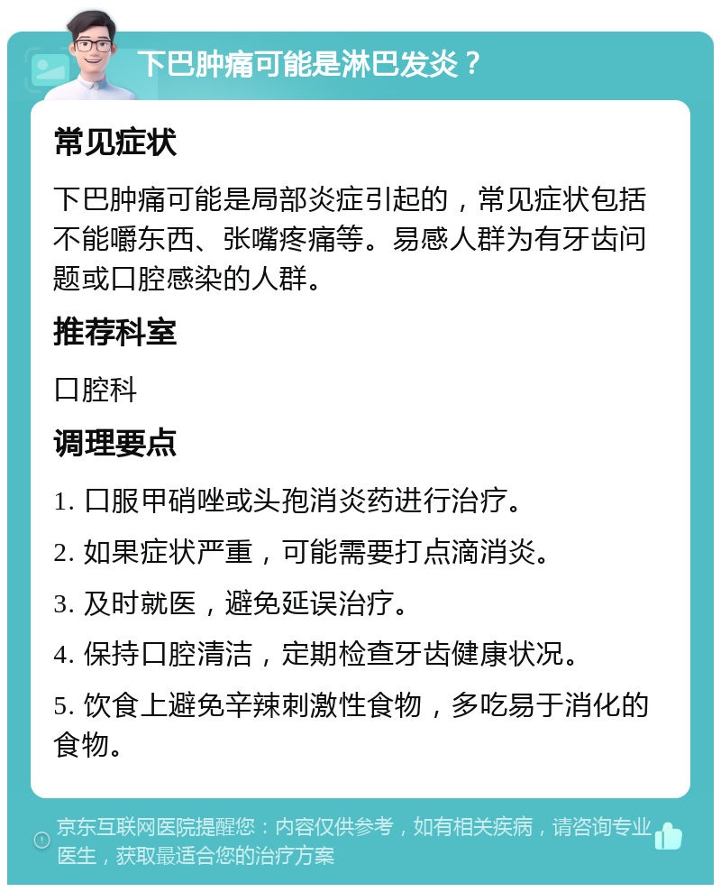 下巴肿痛可能是淋巴发炎？ 常见症状 下巴肿痛可能是局部炎症引起的，常见症状包括不能嚼东西、张嘴疼痛等。易感人群为有牙齿问题或口腔感染的人群。 推荐科室 口腔科 调理要点 1. 口服甲硝唑或头孢消炎药进行治疗。 2. 如果症状严重，可能需要打点滴消炎。 3. 及时就医，避免延误治疗。 4. 保持口腔清洁，定期检查牙齿健康状况。 5. 饮食上避免辛辣刺激性食物，多吃易于消化的食物。