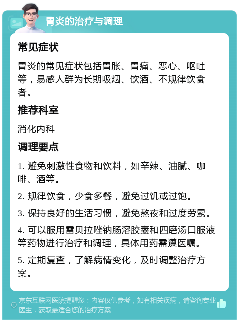 胃炎的治疗与调理 常见症状 胃炎的常见症状包括胃胀、胃痛、恶心、呕吐等，易感人群为长期吸烟、饮酒、不规律饮食者。 推荐科室 消化内科 调理要点 1. 避免刺激性食物和饮料，如辛辣、油腻、咖啡、酒等。 2. 规律饮食，少食多餐，避免过饥或过饱。 3. 保持良好的生活习惯，避免熬夜和过度劳累。 4. 可以服用雷贝拉唑钠肠溶胶囊和四磨汤口服液等药物进行治疗和调理，具体用药需遵医嘱。 5. 定期复查，了解病情变化，及时调整治疗方案。