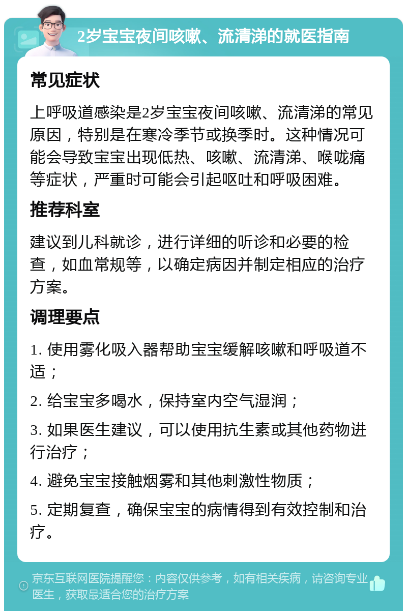 2岁宝宝夜间咳嗽、流清涕的就医指南 常见症状 上呼吸道感染是2岁宝宝夜间咳嗽、流清涕的常见原因，特别是在寒冷季节或换季时。这种情况可能会导致宝宝出现低热、咳嗽、流清涕、喉咙痛等症状，严重时可能会引起呕吐和呼吸困难。 推荐科室 建议到儿科就诊，进行详细的听诊和必要的检查，如血常规等，以确定病因并制定相应的治疗方案。 调理要点 1. 使用雾化吸入器帮助宝宝缓解咳嗽和呼吸道不适； 2. 给宝宝多喝水，保持室内空气湿润； 3. 如果医生建议，可以使用抗生素或其他药物进行治疗； 4. 避免宝宝接触烟雾和其他刺激性物质； 5. 定期复查，确保宝宝的病情得到有效控制和治疗。