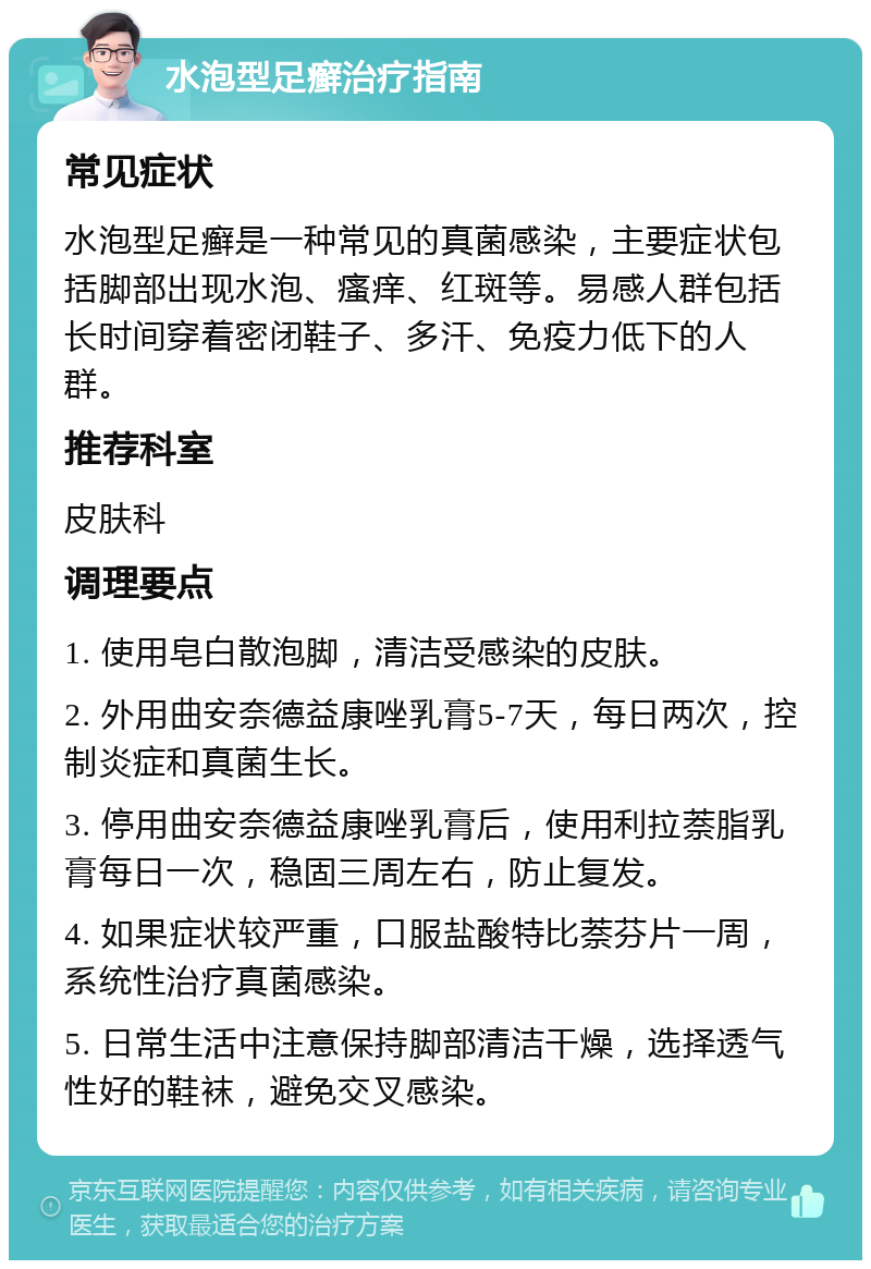 水泡型足癣治疗指南 常见症状 水泡型足癣是一种常见的真菌感染，主要症状包括脚部出现水泡、瘙痒、红斑等。易感人群包括长时间穿着密闭鞋子、多汗、免疫力低下的人群。 推荐科室 皮肤科 调理要点 1. 使用皂白散泡脚，清洁受感染的皮肤。 2. 外用曲安奈德益康唑乳膏5-7天，每日两次，控制炎症和真菌生长。 3. 停用曲安奈德益康唑乳膏后，使用利拉萘脂乳膏每日一次，稳固三周左右，防止复发。 4. 如果症状较严重，口服盐酸特比萘芬片一周，系统性治疗真菌感染。 5. 日常生活中注意保持脚部清洁干燥，选择透气性好的鞋袜，避免交叉感染。