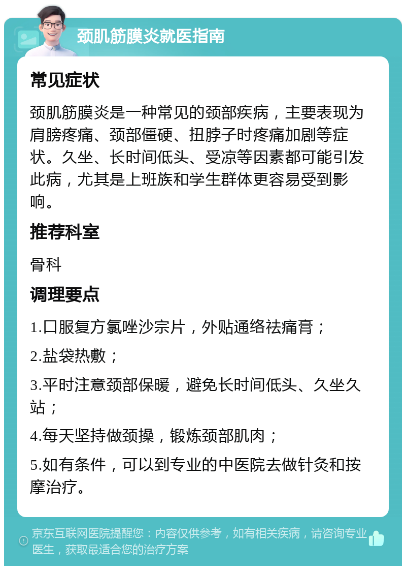 颈肌筋膜炎就医指南 常见症状 颈肌筋膜炎是一种常见的颈部疾病，主要表现为肩膀疼痛、颈部僵硬、扭脖子时疼痛加剧等症状。久坐、长时间低头、受凉等因素都可能引发此病，尤其是上班族和学生群体更容易受到影响。 推荐科室 骨科 调理要点 1.口服复方氯唑沙宗片，外贴通络祛痛膏； 2.盐袋热敷； 3.平时注意颈部保暖，避免长时间低头、久坐久站； 4.每天坚持做颈操，锻炼颈部肌肉； 5.如有条件，可以到专业的中医院去做针灸和按摩治疗。