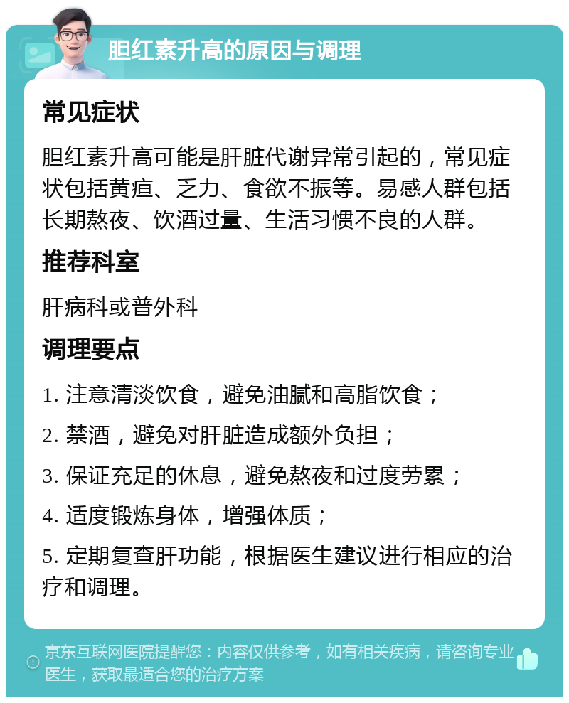 胆红素升高的原因与调理 常见症状 胆红素升高可能是肝脏代谢异常引起的，常见症状包括黄疸、乏力、食欲不振等。易感人群包括长期熬夜、饮酒过量、生活习惯不良的人群。 推荐科室 肝病科或普外科 调理要点 1. 注意清淡饮食，避免油腻和高脂饮食； 2. 禁酒，避免对肝脏造成额外负担； 3. 保证充足的休息，避免熬夜和过度劳累； 4. 适度锻炼身体，增强体质； 5. 定期复查肝功能，根据医生建议进行相应的治疗和调理。