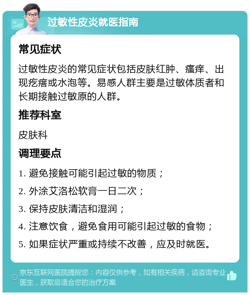 过敏性皮炎就医指南 常见症状 过敏性皮炎的常见症状包括皮肤红肿、瘙痒、出现疙瘩或水泡等。易感人群主要是过敏体质者和长期接触过敏原的人群。 推荐科室 皮肤科 调理要点 1. 避免接触可能引起过敏的物质； 2. 外涂艾洛松软膏一日二次； 3. 保持皮肤清洁和湿润； 4. 注意饮食，避免食用可能引起过敏的食物； 5. 如果症状严重或持续不改善，应及时就医。