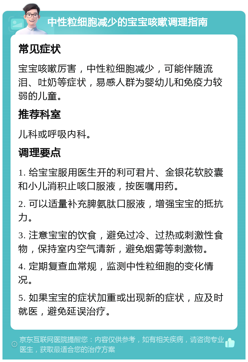 中性粒细胞减少的宝宝咳嗽调理指南 常见症状 宝宝咳嗽厉害，中性粒细胞减少，可能伴随流泪、吐奶等症状，易感人群为婴幼儿和免疫力较弱的儿童。 推荐科室 儿科或呼吸内科。 调理要点 1. 给宝宝服用医生开的利可君片、金银花软胶囊和小儿消积止咳口服液，按医嘱用药。 2. 可以适量补充脾氨肽口服液，增强宝宝的抵抗力。 3. 注意宝宝的饮食，避免过冷、过热或刺激性食物，保持室内空气清新，避免烟雾等刺激物。 4. 定期复查血常规，监测中性粒细胞的变化情况。 5. 如果宝宝的症状加重或出现新的症状，应及时就医，避免延误治疗。