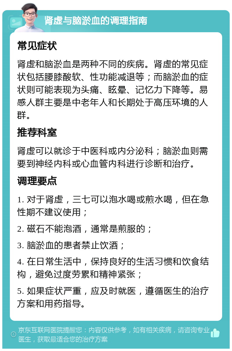 肾虚与脑淤血的调理指南 常见症状 肾虚和脑淤血是两种不同的疾病。肾虚的常见症状包括腰膝酸软、性功能减退等；而脑淤血的症状则可能表现为头痛、眩晕、记忆力下降等。易感人群主要是中老年人和长期处于高压环境的人群。 推荐科室 肾虚可以就诊于中医科或内分泌科；脑淤血则需要到神经内科或心血管内科进行诊断和治疗。 调理要点 1. 对于肾虚，三七可以泡水喝或煎水喝，但在急性期不建议使用； 2. 磁石不能泡酒，通常是煎服的； 3. 脑淤血的患者禁止饮酒； 4. 在日常生活中，保持良好的生活习惯和饮食结构，避免过度劳累和精神紧张； 5. 如果症状严重，应及时就医，遵循医生的治疗方案和用药指导。