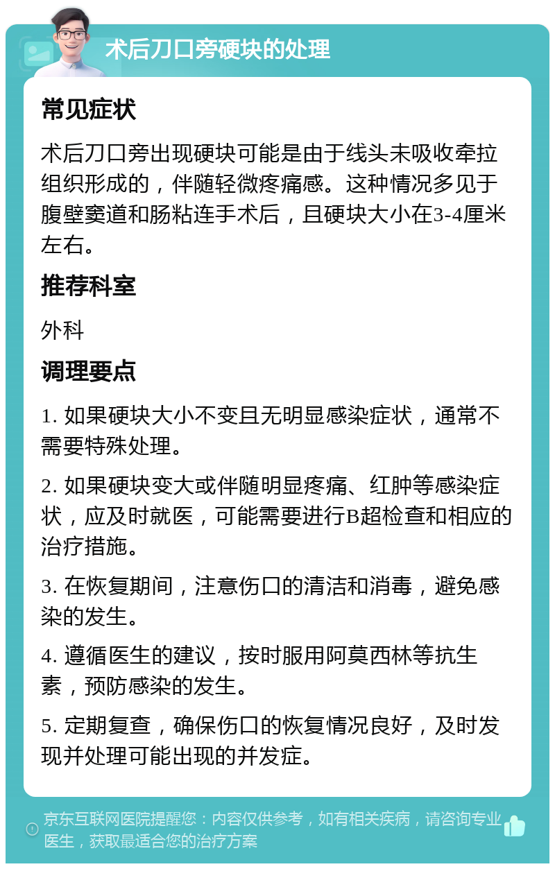 术后刀口旁硬块的处理 常见症状 术后刀口旁出现硬块可能是由于线头未吸收牵拉组织形成的，伴随轻微疼痛感。这种情况多见于腹壁窦道和肠粘连手术后，且硬块大小在3-4厘米左右。 推荐科室 外科 调理要点 1. 如果硬块大小不变且无明显感染症状，通常不需要特殊处理。 2. 如果硬块变大或伴随明显疼痛、红肿等感染症状，应及时就医，可能需要进行B超检查和相应的治疗措施。 3. 在恢复期间，注意伤口的清洁和消毒，避免感染的发生。 4. 遵循医生的建议，按时服用阿莫西林等抗生素，预防感染的发生。 5. 定期复查，确保伤口的恢复情况良好，及时发现并处理可能出现的并发症。