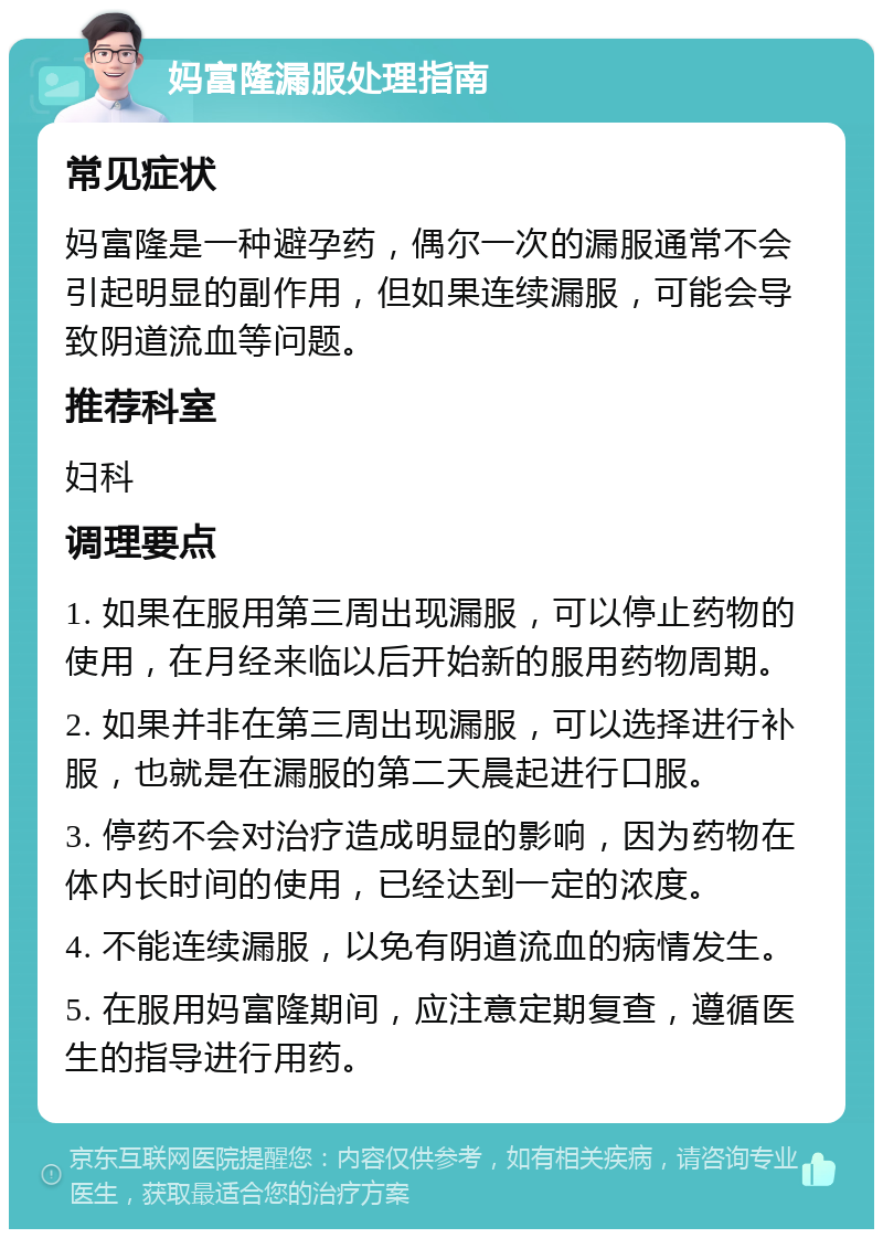 妈富隆漏服处理指南 常见症状 妈富隆是一种避孕药，偶尔一次的漏服通常不会引起明显的副作用，但如果连续漏服，可能会导致阴道流血等问题。 推荐科室 妇科 调理要点 1. 如果在服用第三周出现漏服，可以停止药物的使用，在月经来临以后开始新的服用药物周期。 2. 如果并非在第三周出现漏服，可以选择进行补服，也就是在漏服的第二天晨起进行口服。 3. 停药不会对治疗造成明显的影响，因为药物在体内长时间的使用，已经达到一定的浓度。 4. 不能连续漏服，以免有阴道流血的病情发生。 5. 在服用妈富隆期间，应注意定期复查，遵循医生的指导进行用药。