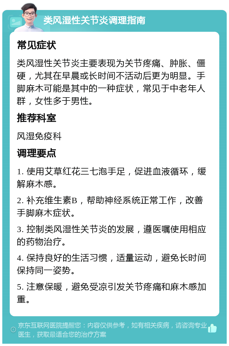 类风湿性关节炎调理指南 常见症状 类风湿性关节炎主要表现为关节疼痛、肿胀、僵硬，尤其在早晨或长时间不活动后更为明显。手脚麻木可能是其中的一种症状，常见于中老年人群，女性多于男性。 推荐科室 风湿免疫科 调理要点 1. 使用艾草红花三七泡手足，促进血液循环，缓解麻木感。 2. 补充维生素B，帮助神经系统正常工作，改善手脚麻木症状。 3. 控制类风湿性关节炎的发展，遵医嘱使用相应的药物治疗。 4. 保持良好的生活习惯，适量运动，避免长时间保持同一姿势。 5. 注意保暖，避免受凉引发关节疼痛和麻木感加重。